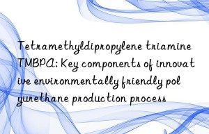 tetramethyldipropylene triamine tmbpa: key components of innovative environmentally friendly polyurethane production process