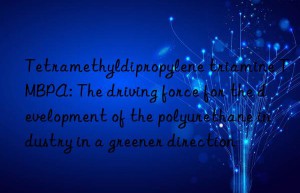 tetramethyldipropylene triamine tmbpa: the driving force for the development of the polyurethane industry in a greener direction