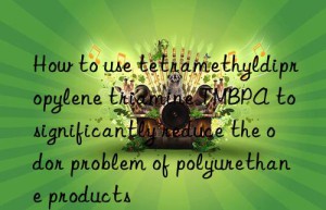how to use tetramethyldipropylene triamine tmbpa to significantly reduce the odor problem of polyurethane products