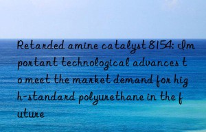 retarded amine catalyst 8154: important technological advances to meet the market demand for high-standard polyurethane in the future