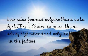 low-odor foamed polyurethane catalyst zf-11: choice to meet the needs of high-standard polyurethane in the future