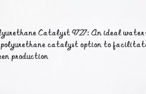 polyurethane catalyst 9727: an ideal water-based polyurethane catalyst option to facilitate green production