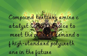 compound tertiary amine catalyst sa-800: choice to meet the market demand of high-standard polyurethane in the future