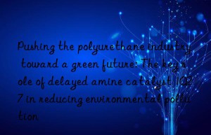 Pushing the polyurethane industry toward a green future: The key role of delayed amine catalyst 1027 in reducing environmental pollution