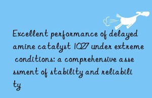 Excellent performance of delayed amine catalyst 1027 under extreme conditions: a comprehensive assessment of stability and reliability