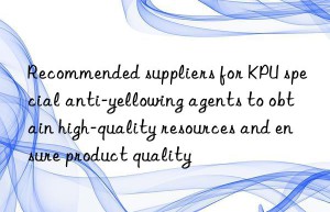 recommended suppliers for kpu special anti-yellowing agents to obtain high-quality resources and ensure product quality