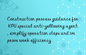 construction process guidance for kpu special anti-yellowing agent, simplify operation steps and improve work efficiency