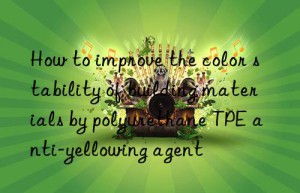 how to improve the color stability of building materials by polyurethane tpe anti-yellowing agent
