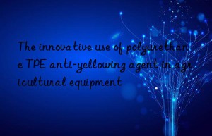 the innovative use of polyurethane tpe anti-yellowing agent in agricultural equipment