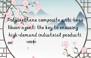 polyurethane composite anti-heartburn agent: the key to ensuring high-demand industrial production