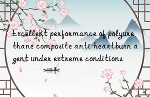excellent performance of polyurethane composite anti-heartburn agent under extreme conditions