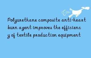 polyurethane composite anti-heartburn agent improves the efficiency of textile production equipment