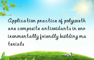 application practice of polyurethane composite antioxidants in environmentally friendly building materials