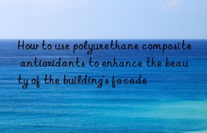 how to use polyurethane composite antioxidants to enhance the beauty of the building’s facade