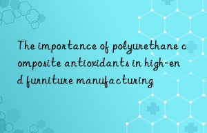 the importance of polyurethane composite antioxidants in high-end furniture manufacturing
