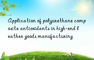 application of polyurethane composite antioxidants in high-end leather goods manufacturing