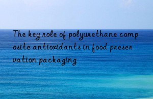 the key role of polyurethane composite antioxidants in food preservation packaging