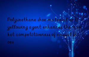 polyurethane shoe material anti-yellowing agent enhances the market competitiveness of casual shoes