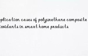 application cases of polyurethane composite antioxidants in smart home products