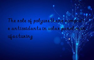 the role of polyurethane composite antioxidants in solar panel manufacturing