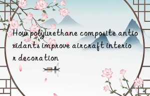 how polyurethane composite antioxidants improve aircraft interior decoration