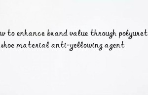 how to enhance brand value through polyurethane shoe material anti-yellowing agent