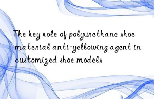 the key role of polyurethane shoe material anti-yellowing agent in customized shoe models
