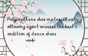 polyurethane shoe material anti-yellowing agent ensures the best condition of dance shoes