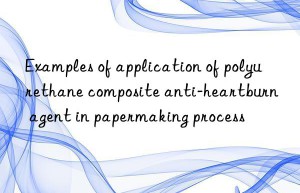 examples of application of polyurethane composite anti-heartburn agent in papermaking process