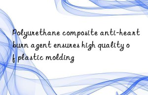 polyurethane composite anti-heartburn agent ensures high quality of plastic molding