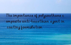 the importance of polyurethane composite anti-heartburn agent in coating formulation
