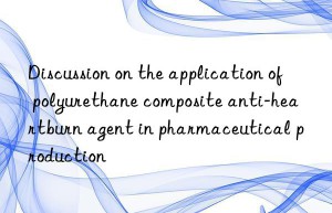 discussion on the application of polyurethane composite anti-heartburn agent in pharmaceutical production
