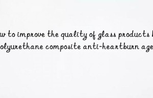 how to improve the quality of glass products by polyurethane composite anti-heartburn agent