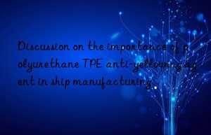 discussion on the importance of polyurethane tpe anti-yellowing agent in ship manufacturing