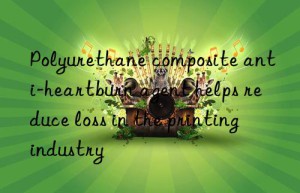 polyurethane composite anti-heartburn agent helps reduce loss in the printing industry