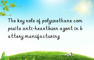the key role of polyurethane composite anti-heartburn agent in battery manufacturing