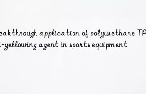 breakthrough application of polyurethane tpe anti-yellowing agent in sports equipment