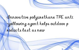 innovative polyurethane tpe anti-yellowing agent helps outdoor products last as new