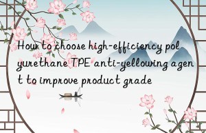 how to choose high-efficiency polyurethane tpe anti-yellowing agent to improve product grade