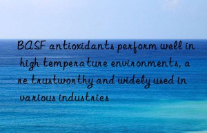 antioxidants perform well in high temperature environments, are trustworthy and widely used in various industries