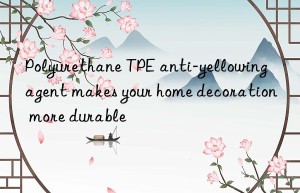 polyurethane tpe anti-yellowing agent makes your home decoration more durable
