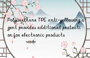 polyurethane tpe anti-yellowing agent provides additional protection for electronic products