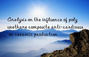 analysis on the influence of polyurethane composite anti-cardiosus on ceramic production