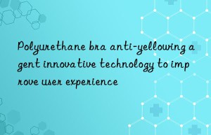 polyurethane bra anti-yellowing agent innovative technology to improve user experience