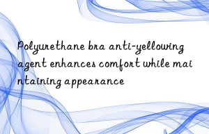 polyurethane bra anti-yellowing agent enhances comfort while maintaining appearance