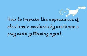 how to improve the appearance of electronic products by urethane epoxy resin yellowing agent