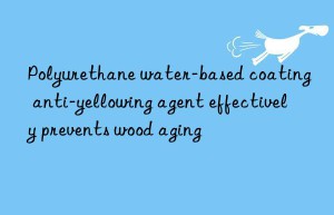 polyurethane water-based coating anti-yellowing agent effectively prevents wood aging