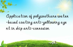 application of polyurethane water-based coating anti-yellowing agent in ship anti-corrosion