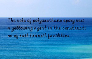 the role of polyurethane epoxy resin yellowing agent in the construction of rail transit facilities