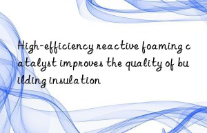 high-efficiency reactive foaming catalyst improves the quality of building insulation